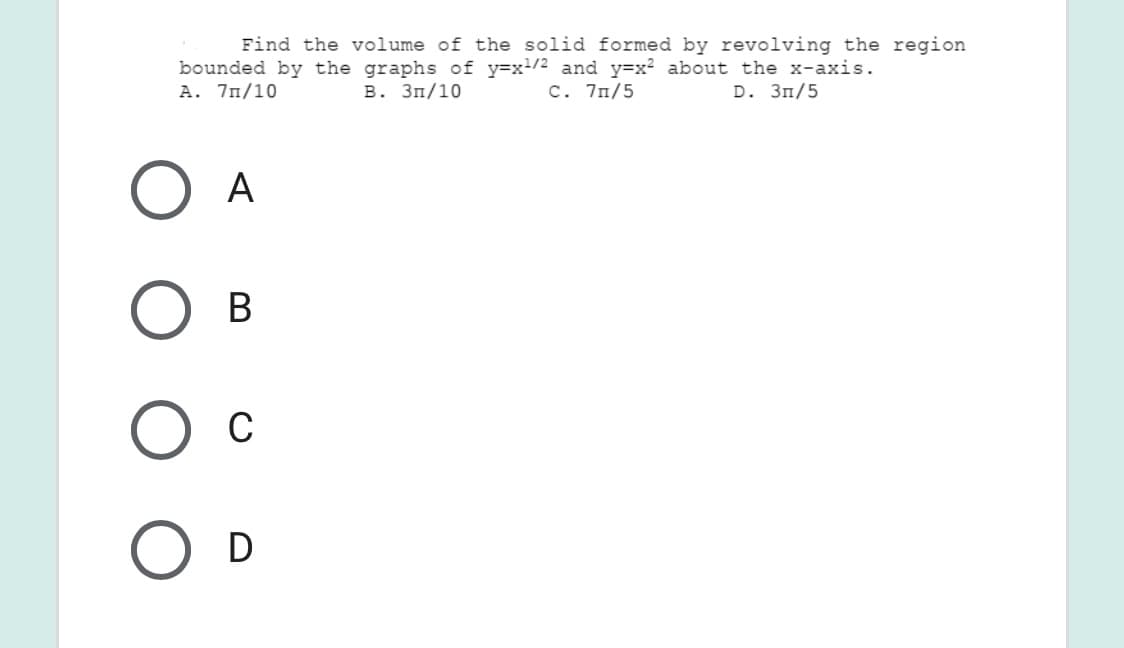 Find the volume of the solid formed by revolving the region
bounded by the graphs of y=x/2 and y=x? about the x-axis.
A. 7n/10
В. Зп/10
C. 7n/5
D. Зп/5
А
В
Ос
D
