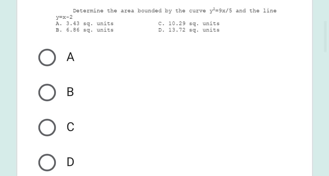 Determine the area bounded by the curve y²=9x/5 and the line
y=x-2
A. 3.43 sg. units
B. 6.86 sg. units
C. 10.29 sq. units
D. 13.72 sq. units
A
В
C
D
