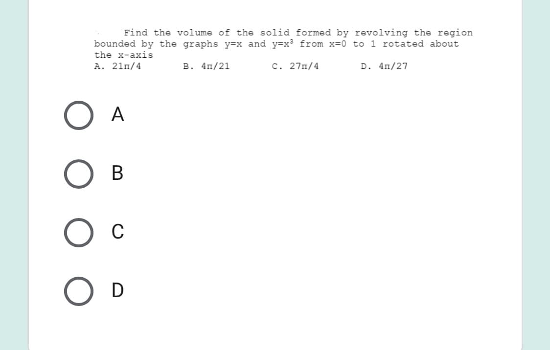 Find the volume of the solid formed by revolving the region
bounded by the graphs y=x and y=x³ from x=0 to 1 rotated about
the x-axis
A. 21m/4
в. 4п/21
C. 27n/4
D. 4n/27
A
В
C
D
