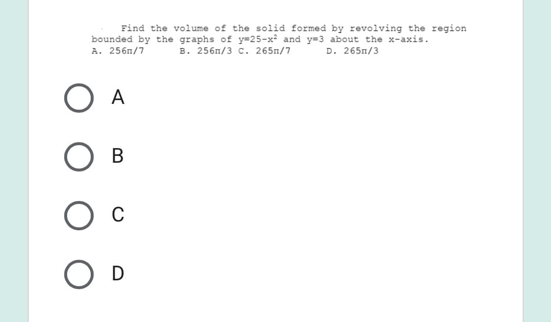 Find the volume of the solid formed by revolving the region
bounded by the graphs of y=25-x² and y=3 about the x-axis.
A. 256m/7
B. 256n/3 C. 265n/7
D. 265п/3
А
В
C
D
