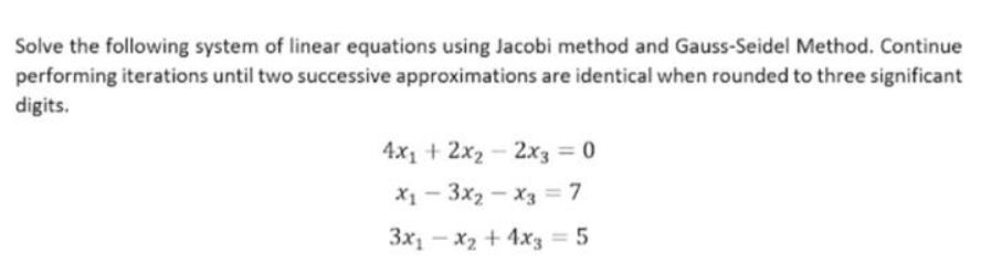 Solve the following system of linear equations using Jacobi method and Gauss-Seidel Method. Continue
performing iterations until two successive approximations are identical when rounded to three significant
digits.
4x1 + 2x2
-
2x3 = 0
X1 - 3x2 - x3 = 7
3x - x2 + 4x3 = 5
