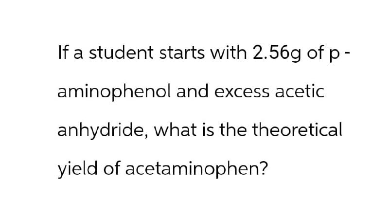 If a student starts with 2.56g of p-
aminophenol and excess acetic
anhydride, what is the theoretical
yield of acetaminophen?