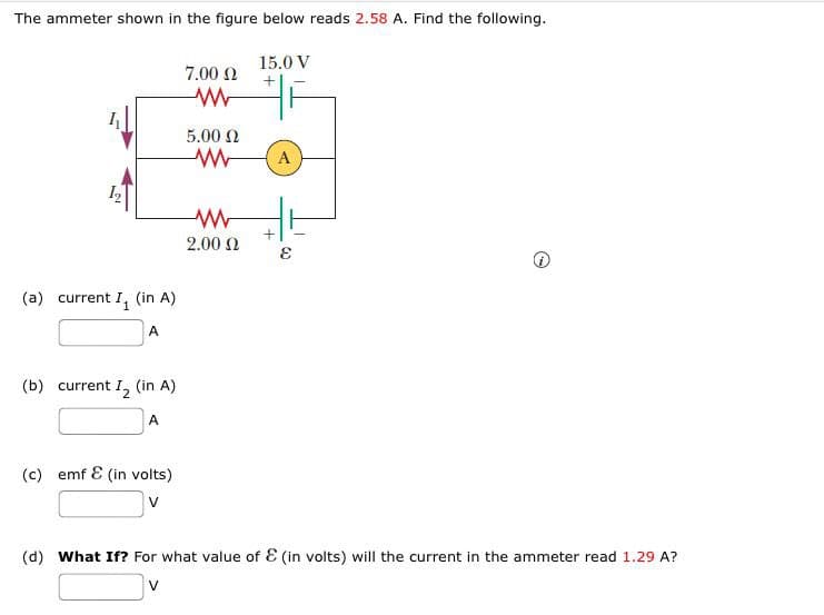 The ammeter shown in the figure below reads 2.58 A. Find the following.
(a) current I₁ (in A)
A
(b) current I₂ (in A)
A
(c) emf & (in volts)
V
7.00 22
www
5.00 Ω
www
ww
2.00 Ω
15.0 V
A
(d) What If? For what value of & (in volts) will the current in the ammeter read 1.29 A?
V