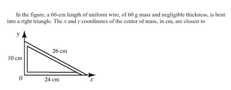 In the figure, a 60-cm length of uniform wire, of 60 g mass and negligible thickness, is bent
into a right triangle. The x and y coordinates of the center of mass, in cm, are closest to
y
26 cm
10 cm
24 cm
