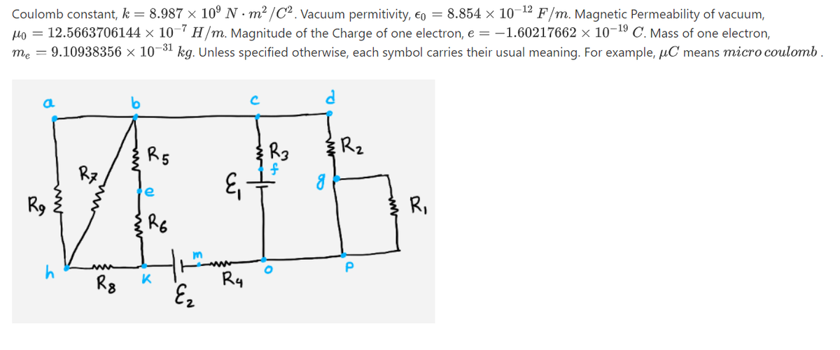 -12
Coulomb constant, k = 8.987 × 10° N · m² /C2. Vacuum permitivity, €o = 8.854 × 10- F/m. Magnetic Permeability of vacuum,
Ho = 12.5663706144 × 10-7 H/m. Magnitude of the Charge of one electron, e = -1.60217662 × 10-19 C. Mass of one electron,
me = 9.10938356 × 10-31 kg. Unless specified otherwise, each symbol carries their usual meaning. For example, µC means micro coulomb.
R5
R3
R2
e
R9
R,
m
P
Rg
K
Ry
