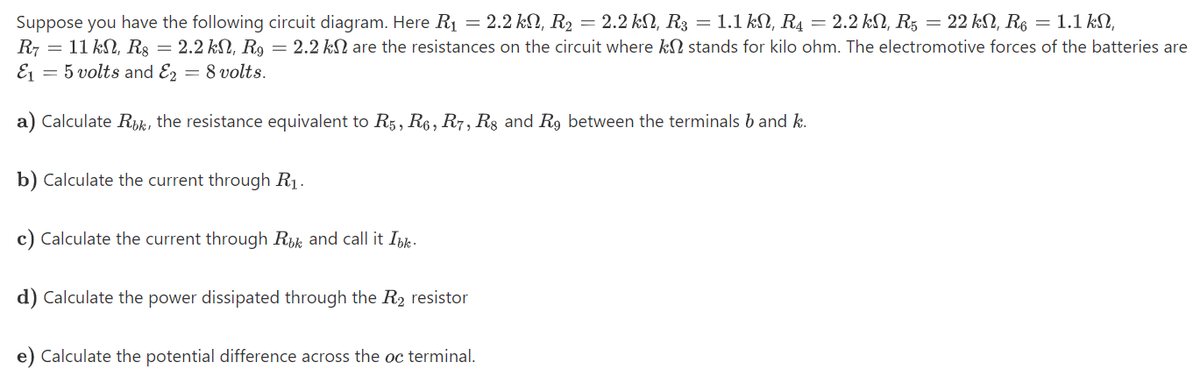 Suppose you have the following circuit diagram. Here R1 = 2.2 kN, R2 = 2.2 kN, R3 = 1.1 kN, R4 = 2.2 kN, R5 = 22 kN, R6 = 1.1 kN,
R7 = 11 kN, Rs = 2.2 kN, R, = 2.2 kN are the resistances on the circuit where kN stands for kilo ohm. The electromotive forces of the batteries are
Ej = 5 volts and E, = 8 volts.
a) Calculate Rik, the resistance equivalent to R5, R6, R7, R§ and R9 between the terminals b and k.
b) Calculate the current through R1.
c) Calculate the current through Rük and call it Ibk.
d) Calculate the power dissipated through the R2 resistor
e) Calculate the potential difference across the oc terminal.
