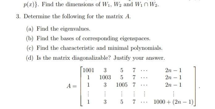 p(x)}. Find the dimensions of W1, W2 and WnW2.
3. Determine the following for the matrix A.
(a) Find the eigenvalues.
(b) Find the bases of corresponding eigenspaces.
(c) Find the characteristic and minimal polynomials.
(d) Is the matrix diagonalizable? Justify your answer.
1001
3
7
2n – 1
...
1
1003
7
2n – 1
...
A =
1
3
1005 7
2n – 1
...
-
1
3
7
1000 + (2n – 1)
...
