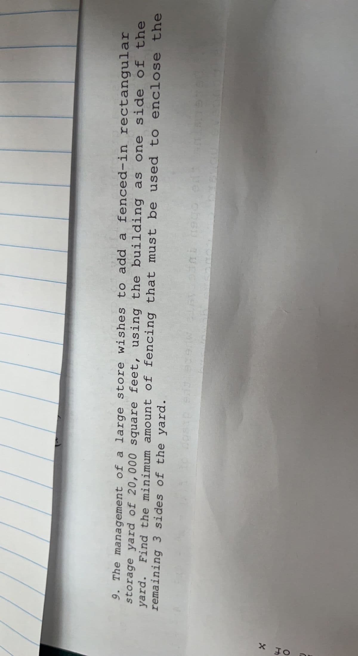 X JO
9. The management of a large store wishes to add a fenced-in rectangular
storage yard of 20,000 square feet, using the building as one side of the
yard. Find the minimum amount of fencing that must be used to enclose the
remaining 3 sides of the yard.
