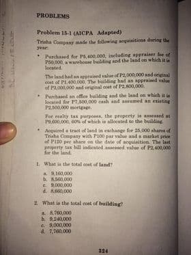 PROBLEMS
Problem 15-1 (AICPA Adapted)
Trisha Company made the following soquinitions durinr the
year:
* Purchased for P6,400,000, ineluding appraiser fee of
P60,000, warehoune building and the land on which it i
located.
The land had an appraised value of P2,000,000 and original
cost of PL,400.000. The building had an apprnined value
of Pa,000,000 and original coet of P2,800,000.
* Purchased an office building and the Iand on which it is
located for P7,600,000 cash and assumed an existing
P2.b00,000 mortgage.
Por realty tax purposes, the property is assesed at
P9.600,000, 60% of which in allocated to the building.
Acquired a tract of land in exchange for 25,000 shares of
Trisha Company with P100 par value and a market prioe
of PI20 per ahare on the date of sequisition. The last
property tax bill indicated.ansessed value of P2,400,000
for the land.
L. What in the total coet of land?
a. 9,160,000
b. 8,500.000
e. 9,000,000
d. 8,660,000
2 What is the total cost of building?
a. 8,760,000
b 9,240,000
e 9,000,000
d. 7,700,000
324
