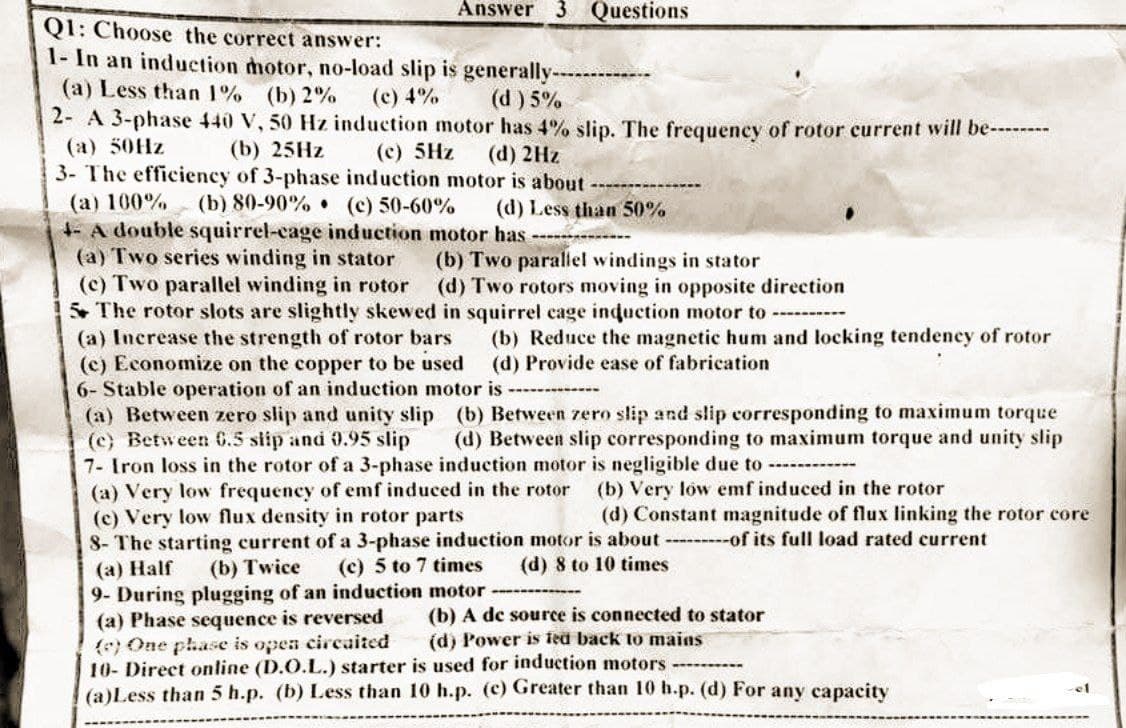 Answer 3 Questions
Q1: Choose the correct answer:
1- In an induction motor, no-load slip is generally-
(a) Less than 1% (b) 2%
(c) 4%
(d) 5%
2- A 3-phase 440 V, 50 Hz induction motor has 4% slip. The frequency of rotor current will be--------
(c) 5Hz
(a) 50Hz
(b) 25Hz
(d) 2Hz
3- The efficiency of 3-phase induction motor is about
(a) 100%
(b) 80-90%
(c) 50-60%
(d) Less than 50%
4- A double squirrel-cage induction motor has ----------
(a) Two series winding in stator
(b) Two parallel windings in stator
(c) Two parallel winding in rotor
(d) Two rotors moving in opposite direction
5 The rotor slots are slightly skewed in squirrel cage induction motor to -----
(a) Increase the strength of rotor bars
(b) Reduce the magnetic hum and locking tendency of rotor
(d) Provide ease of fabrication
(c) Economize on the copper to be used
6- Stable operation of an induction motor is ------
(a) Between zero slip and unity slip (b) Between zero slip and slip corresponding to maximum torque
(c) Between 6.5 slip and 0.95 slip (d) Between slip corresponding to maximum torque and unity slip
7- Iron loss in the rotor of a 3-phase induction motor is negligible due to ----
(a) Very low frequency of emf induced in the rotor
(b) Very low emf induced in the rotor
(c) Very low flux density in rotor parts
(d) Constant magnitude of flux linking the rotor core
8- The starting current of a 3-phase induction motor is about---------of its full load rated current
(a) Half
(b) Twice
(c) 5 to 7 times (d) 8 to 10 times
9- During plugging of an induction motor
(a) Phase sequence is reversed
(b) A de source is connected to stator
(e) One phase is open circaited
(d) Power is fed back to mains
10- Direct online (D.O.L.) starter is used for induction motors
el
(a)Less than 5 h.p. (b) Less than 10 h.p. (c) Greater than 10 h.p. (d) For any capacity