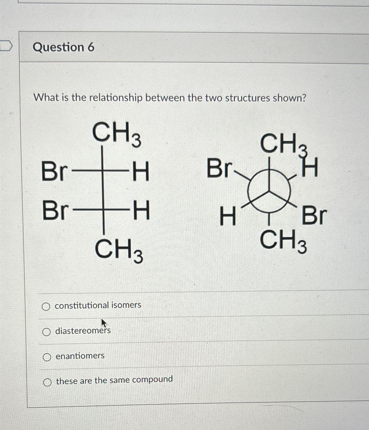 THE
Question 6
What is the relationship between the two structures shown?
Br
CH3
Br-
t
-H
-H
CH3
O constitutional isomers
O diastereomers
O enantiomers
O these are the same compound
Br
H
CH3
H
Br
CH 3