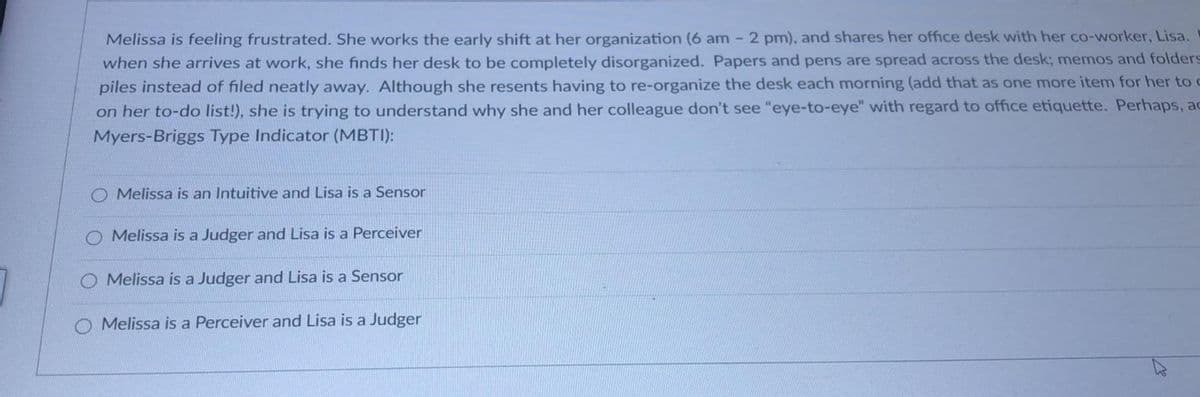 Melissa is feeling frustrated. She works the early shift at her organization (6 am - 2 pm), and shares her office desk with her co-worker, Lisa.
when she arrives at work, she finds her desk to be completely disorganized. Papers and pens are spread across the desk; memos and folders
piles instead of filed neatly away. Although she resents having to re-organize the desk each morning (add that as one more item for her to c
on her to-do list!), she is trying to understand why she and her colleague don't see "eye-to-eye" with regard to office etiquette. Perhaps, ac
Myers-Briggs Type Indicator (MBTI):
Melissa is an Intuitive and Lisa is a Sensor
O Melissa is a Judger and Lisa is a Perceiver
Melissa is a Judger and Lisa is a Sensor
Melissa is a Perceiver and Lisa is a Judger
