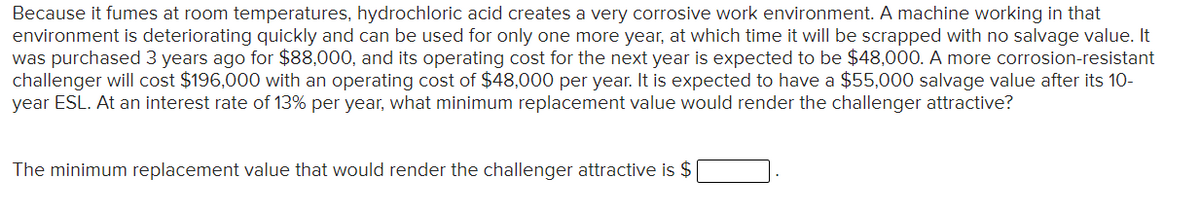 Because it fumes at room temperatures, hydrochloric acid creates a very corrosive work environment. A machine working in that
environment is deteriorating quickly and can be used for only one more year, at which time it will be scrapped with no salvage value. It
was purchased 3 years ago for $88,000, and its operating cost for the next year is expected to be $48,000. A more corrosion-resistant
challenger will cost $196,000 with an operating cost of $48,000 per year. It is expected to have a $55,000 salvage value after its 10-
year ESL. At an interest rate of 13% per year, what minimum replacement value would render the challenger attractive?
The minimum replacement value that would render the challenger attractive is $
