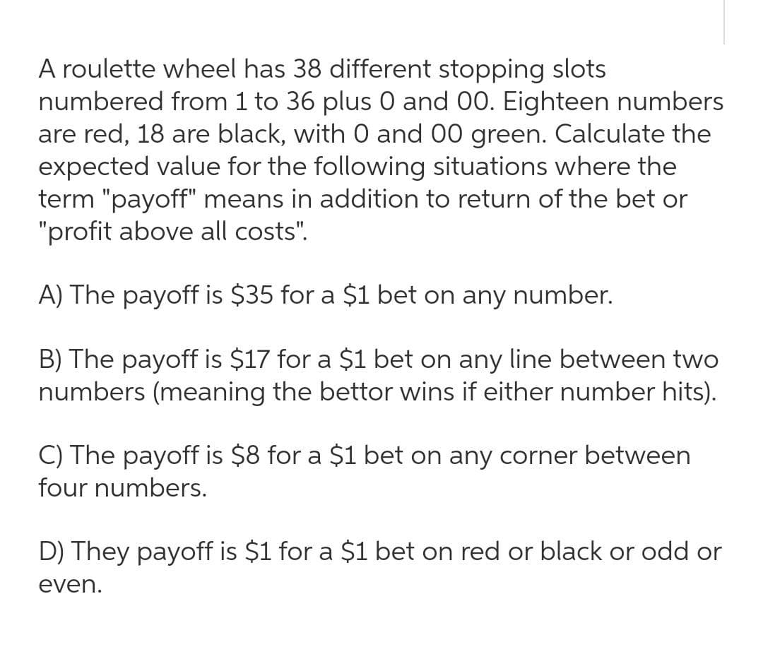 A roulette wheel has 38 different stopping slots
numbered from 1 to 36 plus 0 and 00. Eighteen numbers
are red, 18 are black, with 0 and 00 green. Calculate the
expected value for the following situations where the
term "payoff" means in addition to return of the bet or
"profit above all costs".
A) The payoff is $35 for a $1 bet on any
number.
B) The payoff is $17 for a $1 bet on any line between two
numbers (meaning the bettor wins if either number hits).
C) The payoff is $8 for a $1 bet on any corner between
four numbers.
D) They payoff is $1 for a $1 bet on red or black or odd or
even.
