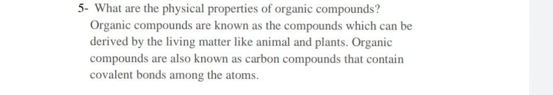 5- What are the physical properties of organic compounds?
Organic compounds are known as the compounds which can be
derived by the living matter like animal and plants. Organic
compounds are also known as carbon compounds that contain
covalent bonds among the atoms.
