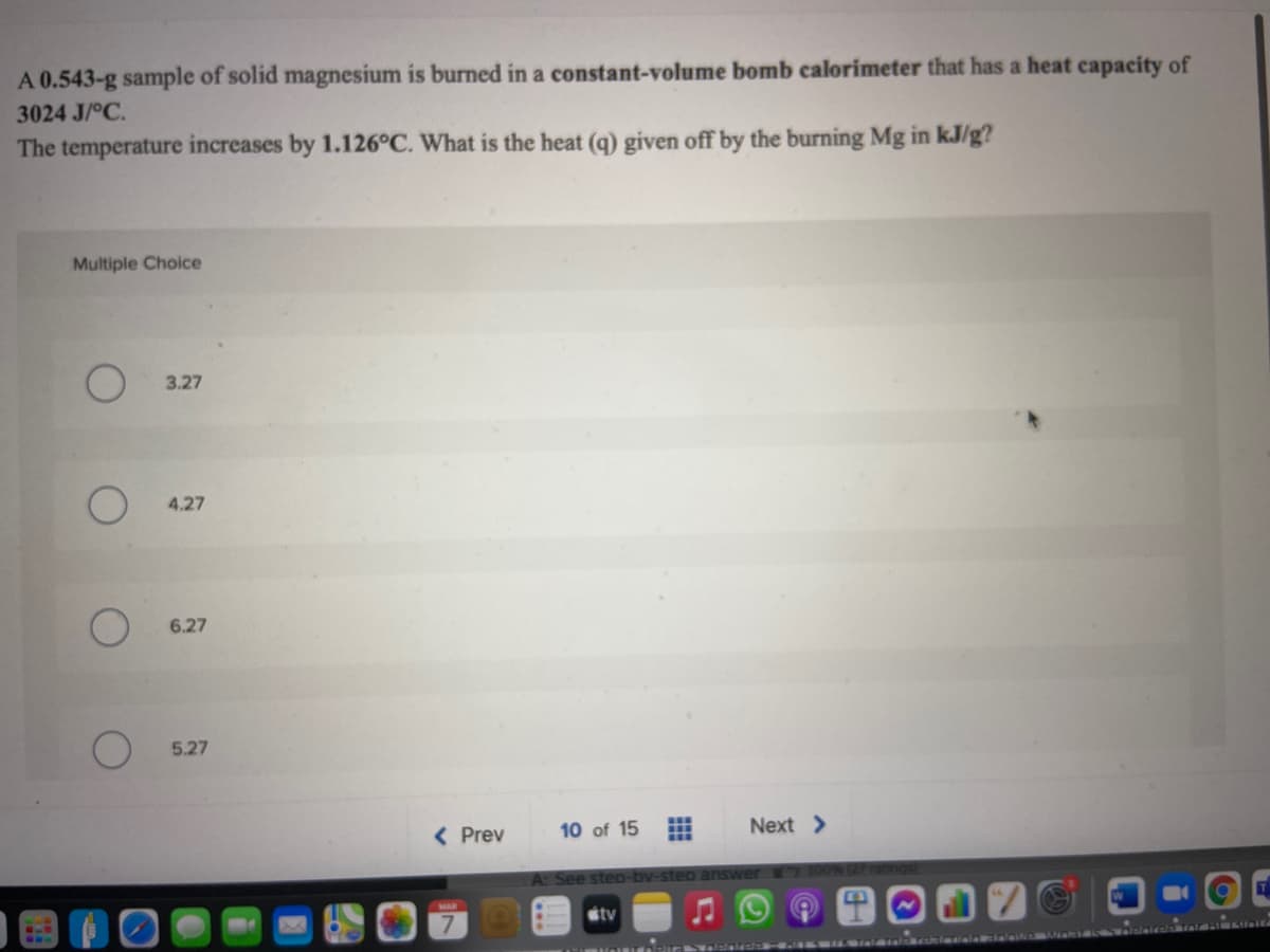 A 0.543-g sample of solid magnesium is burned in a constant-volume bomb calorimeter that has a heat capacity of
3024 J/°C.
The temperature increases by 1.126°C. What is the heat (q) given off by the burning Mg in kJ/g?
Multiple Choice
3.27
4.27
6.27
5.27
( Prev
10 of 15
Next >
A: See steo-bv-step
nswer
stv
