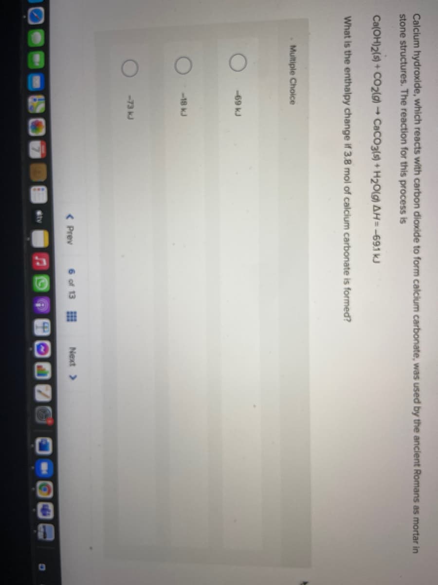 Calcium hydroxide, which reacts with carbon dioxide to form calcium carbonate, was used by the ancient Romans as mortar in
stone structures. The reaction for this process is
Ca(OH)2(s) + CO2( CaCO3(s) + H20lg) AH=-691 kJ
What is the enthalpy change if 3.8 mol of calcium carbonate is formed?
Multiple Choice
-69 kJ
-18 kJ
-73 kJ
( Prev
6 of 13
Next >
tv
