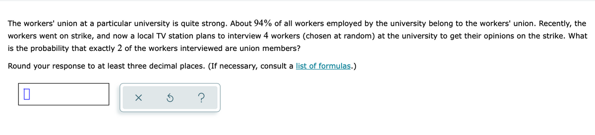 The workers' union at a particular university is quite strong. About 94% of all workers employed by the university belong to the workers' union. Recently, the
workers went on strike, and now a local TV station plans to interview 4 workers (chosen at random) at the university to get their opinions on the strike. What
is the probability that exactly 2 of the workers interviewed are union members?
Round your response to at least three decimal places. (If necessary, consult a list of formulas.)
