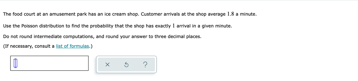 The food court at an amusement park has an ice cream shop. Customer arrivals at the shop average 1.8 a minute.
Use the Poisson distribution to find the probability that the shop has exactly 1 arrival in a given minute.
Do not round intermediate computations, and round your answer to three decimal places.
(If necessary, consult a list of formulas.)
