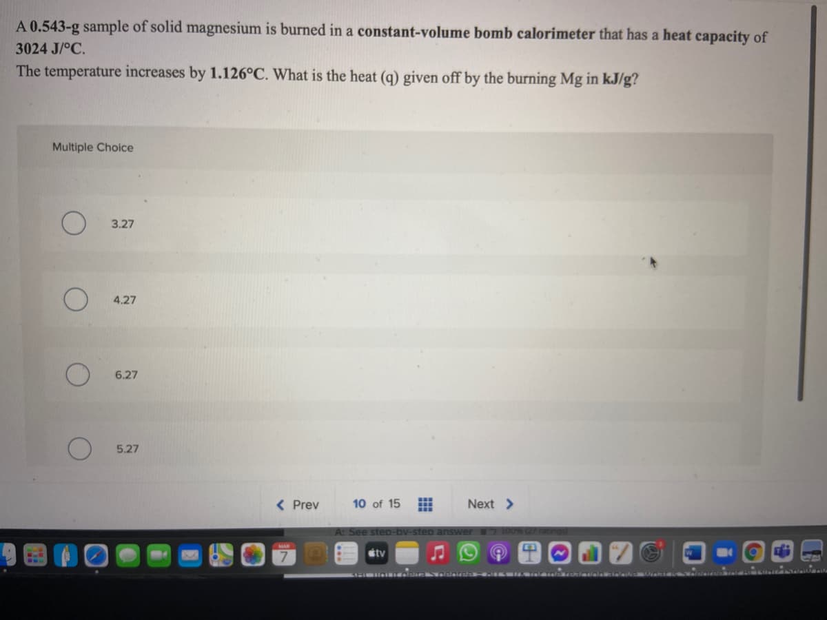 A 0.543-g sample of solid magnesium is burned in a constant-volume bomb calorimeter that has a heat capacity of
3024 J/°C.
The temperature increases by 1.126°C. What is the heat (q) given off by the burning Mg in kJ/g?
Multiple Choice
3.27
4.27
6.27
5.27
< Prev
10 of 15
Next >
A: See ste
étv
