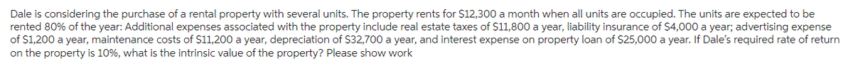 Dale is considering the purchase of a rental property with several units. The property rents for $12,300 a month when all units are occupied. The units are expected to be
rented 80% of the year: Additional expenses associated with the property include real estate taxes of $11,800 a year, liability insurance of $4,000 a year; advertising expense
of $1,200 a year, maintenance costs of $11,200 a year, depreciation of $32,700 a year, and interest expense on property loan of $25,000 a year. If Dale's required rate of return
on the property is 10%, what is the intrinsic value of the property? Please show work