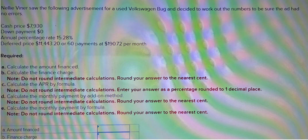 Nellie Viner saw the following advertisement for a used Volkswagen Bug and decided to work out the numbers to be sure the ad had
no errors.
Cash price $7,930
Down payment $0
Annual percentage rate 15.28%
Deferred price $11,443.20 or 60 payments at $190.72 per month
Required:
a. Calculate the amount financed.
b. Calculate the finance charge.
Note: Do not round intermediate calculations. Round your answer to the nearest cent.
c. Calculate the APR by formula.
Note: Do not round intermediate calculations. Enter your answer as a percentage rounded to 1 decimal place.
d. Calculate the monthly payment by add-on-method.
Note: Do not round intermediate calculations. Round your answer to the nearest cent.
e. Calculate the monthly payment by formula.
Note: Do not round intermediate calculations. Round your answer to the nearest cent.
a. Amount financed
b. Finance charge