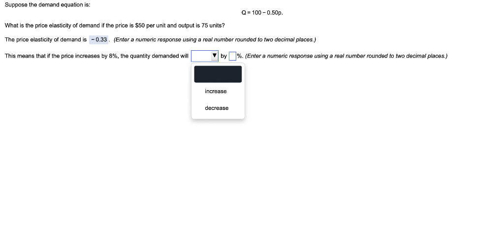 Suppose the demand equation is:
What is the price elasticity f demand if the price is $50 per unit and output is 75 units?
The price elasticity of demand is -0.33. (Enter a numeric response using a real number rounded to two decimal places.)
This means that if the price increases by 8%, the quantity demanded will
Q=100-0.50p.
by %. (Enter a numeric response using a real number rounded to two decimal places.)
increase
decrease