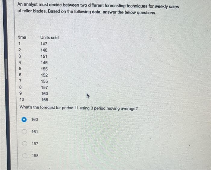 An analyst must decide between two different forecasting techniques for weekly sales
of roller blades. Based on the following data, answer the below questions.
time
Units sold
147
148
151
145
155
152
155
157
160
10
165
What's the forecast for period 11 using 3 period moving average?
1234567
8
O 160
161
157
158