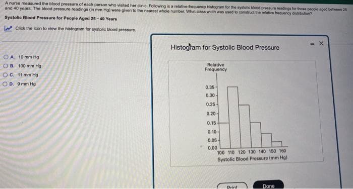 A nurse measured the blood pressure of each person who visited her clinic. Following is a relative-frequency histogram for the systolic blood pressure readings for those people aged between 25
and 40 years. The blood pressure readings (in mm Hg) were given to the nearest whole number. What class width was used to construct the relative frequency distribution?
Systolic Blood Pressure for People Aged 25-40 Years
Click the icon to view the histogram for systolic blood pressure.
OA. 10 mm Hg
OB. 100 mm Hg
OC. 11 mm Hg
OD. 9 mm Hg
Histogram for Systolic Blood Pressure
Relative
Frequency
0.35-
0.30-
0.25-
0.20-
0.15-
0.10-
0.05-
0.00
100 110 120 130 140 150 160
Systolic Blood Pressure (mm Hg)
Print
Done
- X