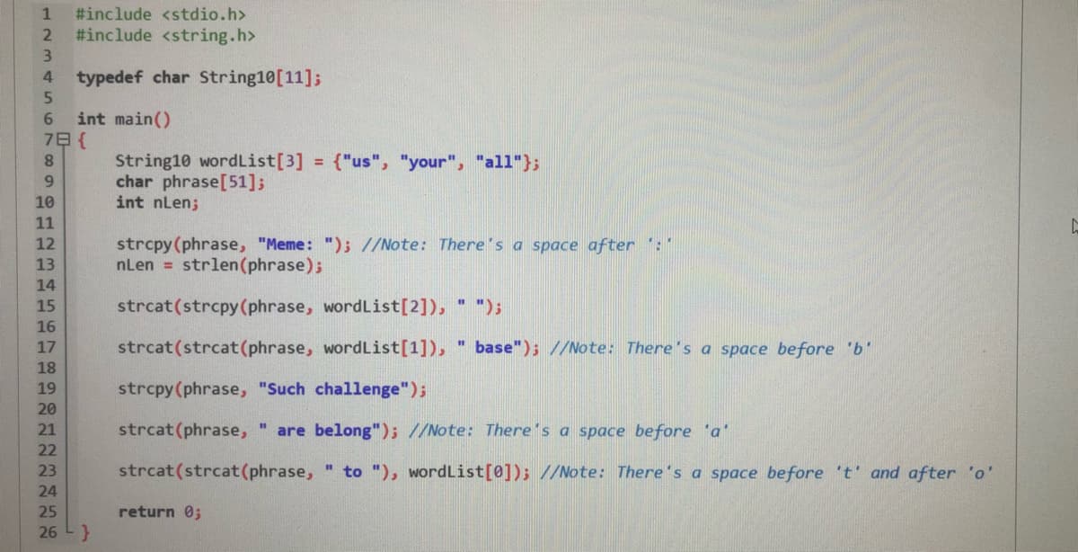 #include <stdio.h>
#include <string.h>
3.
typedef char String10[11];
5.
4.
int main()
7日{
6.
String10 wordList[3]
char phrase[51];
int nLen;
8.
{"us", "your", "all"};
%3D
9.
10
11
strcpy(phrase, "Meme: "); //Note: There's a space after :"
nLen = strlen(phrase);
12
13
14
15
strcat(strcpy(phrase, wordList[2]), " ");
16
17
strcat(strcat(phrase, wordList[1]),
base"); //Note: There's a space before 'b'
%3D
18
19
strcpy(phrase, "Such challenge");
20
21
strcat(phrase,
are belong"); //Note: There's a space before 'a'
22
23
strcat(strcat(phrase, " to "), wordList[0]); //Note: There's a space before 't' and after 'o'
24
25
return 0;
26
