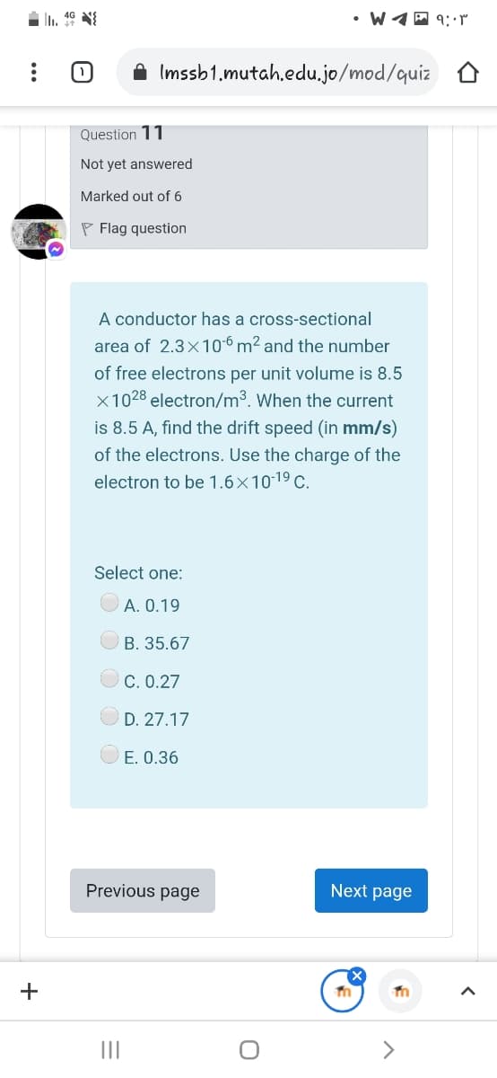 • W1A 9:r
A Imssb1.mutah.edu.jo/mod/quiz
Question 11
Not yet answered
Marked out of 6
P Flag question
A conductor has a cross-sectional
area of 2.3x106 m² and the number
of free electrons per unit volume is 8.5
x1028 electron/m3. When the current
is 8.5 A, find the drift speed (in mm/s)
of the electrons. Use the charge of the
electron to be 1.6×1019 c.
Select one:
A. 0.19
B. 35.67
C. 0.27
D. 27.17
E. 0.36
Previous page
Next page
+
II
