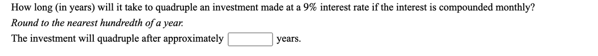 How long (in years) will it take to quadruple an investment made at a 9% interest rate if the interest is compounded monthly?
Round to the nearest hundredth of a year.
The investment will quadruple after approximately
years.
