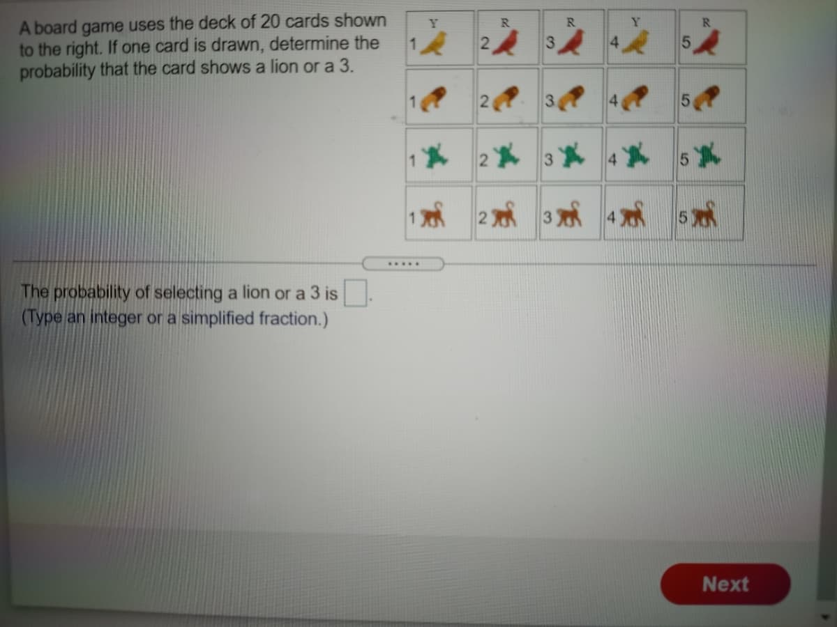 A board game uses the deck of 20 cards shown
to the right. If one card is drawn, determine the
probability that the card shows a lion or a 3.
Y
R.
Y
3 4
17
2 3 4
5
*2 3* 4 5 %
1
2 3 4
s
.....
The probability of selecting a lion or a 3 is.
(Type an integer or a simplified fraction.)
Next
2.
