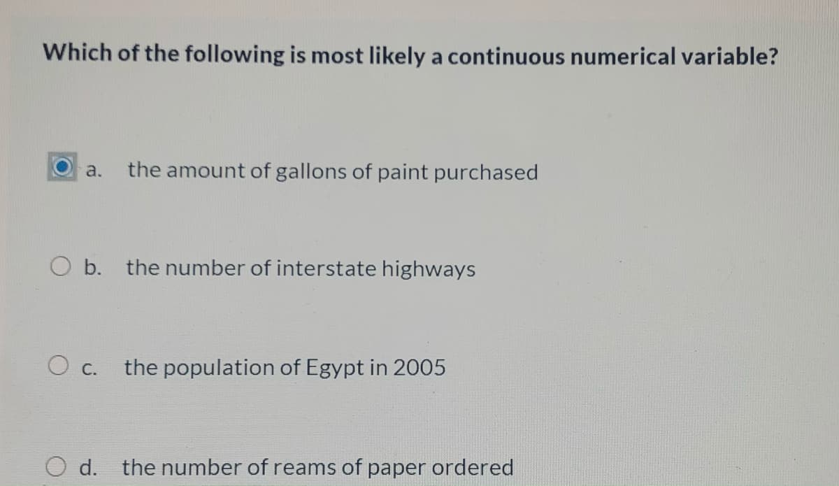 Which of the following is most likely a continuous numerical variable?
a.
the amount of gallons of paint purchased
O b. the number of interstate highways
the population of Egypt in 2005
O c.
d. the number of reams of paper ordered
