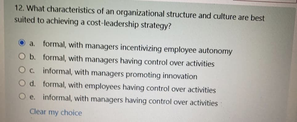 12. What characteristics of an organizational structure and culture are best
suited to achieving a cost-leadership strategy?
O a. formal, with managers incentivizing employee autonomy
O b. formal, with managers having control over activities
O c. informal, with managers promoting innovation
O d. formal, with employees having control over activities
e. informal, with managers having control over activities
Clear my choice
