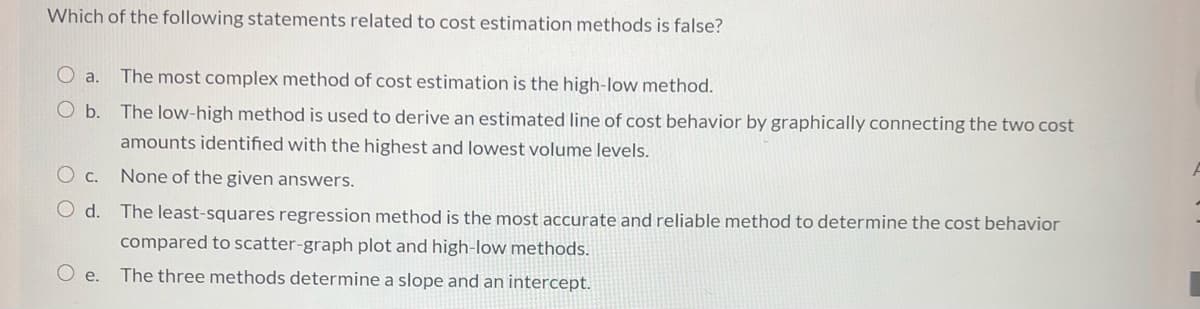 Which of the following statements related to cost estimation methods is false?
O a.
The most complex method of cost estimation is the high-low method.
The low-high method is used to derive an estimated line of cost behavior by graphically connecting the two cost
amounts identified with the highest and lowest volume levels.
None of the given answers.
O d. The least-squares regression method is the most accurate and reliable method to determine the cost behavior
compared to scatter-graph plot and high-low methods.
e.
The three methods determine a slope and an intercept.
