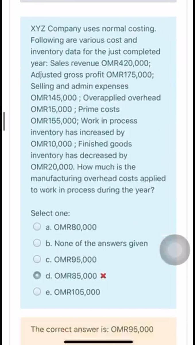 XYZ Company uses normal costing.
Following are various cost and
inventory data for the just completed
year: Sales revenue OMR420,0003;
Adjusted gross profit OMR175,000;
Selling and admin expenses
OMR145,000 ; Overapplied overhead
OMR15,000 ; Prime costs
OMR155,000; Work in process
inventory has increased by
OMR10,000 ; Finished goods
inventory has decreased by
OMR20,000. How much is the
manufacturing overhead costs applied
to work in process during the year?
Select one:
a. OMR80,000
b. None of the answers given
c. OMR95,000
d. OMR85,000 x
e. OMR105,000
The correct answer is: OMR95,000
