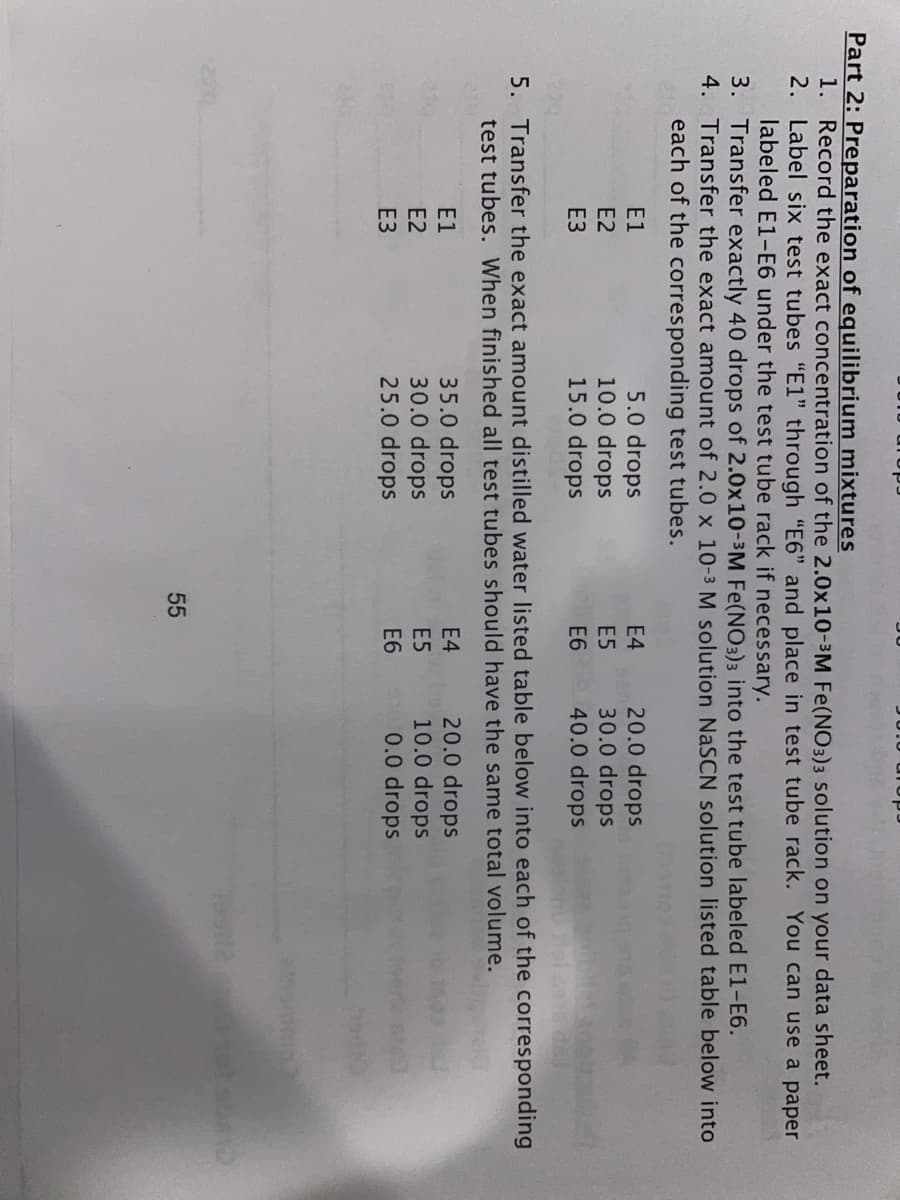 Part 2: Preparation of equilibrium mixtures
1. Record the exact concentration of the 2.0x10-3M Fe(NO3)3 solution on your data sheet.
2. Label six test tubes "E1" through "E6" and place in test tube rack. You can use a paper
labeled E1-E6 under the test tube rack if necessary.
3. Transfer exactly 40 drops of 2.0x10-3M Fe(NO3)3 into the test tube labeled E1-E6.
4. Transfer the exact amount of 2.0 x 10-3 M solution NaSCN solution listed table below into
each of the corresponding test tubes.
5.0 drops
10.0 drops
15.0 drops
20.0 drops
30.0 drops
40.0 drops
E1
E4
E2
E5
ЕЗ
E6
5. Transfer the exact amount distilled water listed table below into each of the corresponding
test tubes. When finished all test tubes should have the same total volume.
35.0 drops
30.0 drops
25.0 drops
20.0 drops
10.0 drops
0.0 drops
E1
E4
E2
E5
ЕЗ
E6
55
