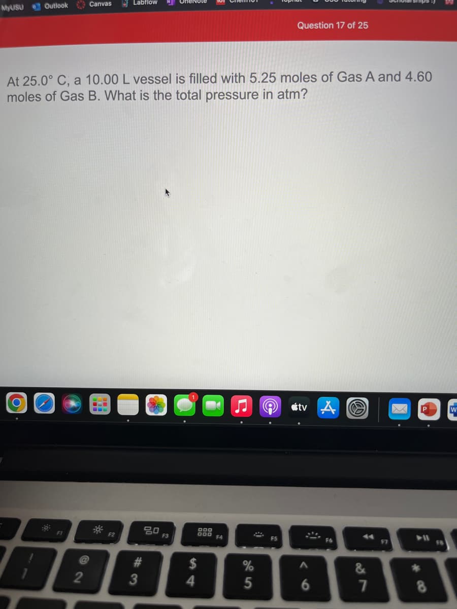 Labflow
Canvas
MYUSU Outlook
Question 17 of 25
At 25.0° C, a 10.00 L vessel is filled with 5.25 moles of Gas A and 4.60
moles of Gas B. What is the total pressure in atm?
stv ム
000
74
F1
F2
F3
000
F4
F5
F6
F7
%23
$
2
3
6
5

