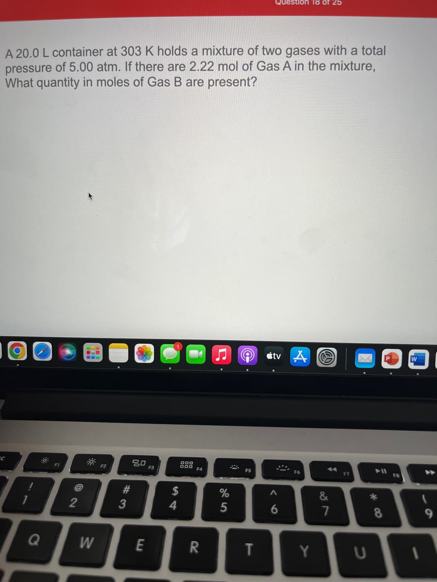 Question 18 of 25
A 20.0 L container at 303 K holds a mixture of two gases with a total
pressure of 5.00 atm. If there are 2.22 mol of Gas A in the mixture,
What quantity in moles of Gas B are present?
tv A
w
20
F3
000
O00 F4
F1
F2
F5
F6
F7
F8
@
#
2$
&
*
1
2
4
7
8
Q
W
E
R
Y
