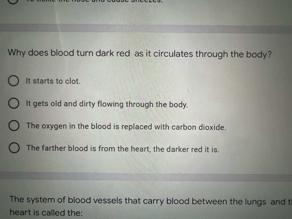 Why does blood turn dark red as it circulates through the body?
OIt starts to clot.
OIt gets old and dirty flowing through the body.
O The oxygen in the blood is replaced with carbon dioxide.
O The farther blood is from the heart, the darker red it is.
The system of blood vessels that carry blood between the lungs and ti
heart is called the: