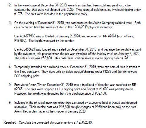 2. In the warehouse at December 31, 2019, were tires that had been sold and paid for by the
customer but that were not shipped until 2020. They were all sold on sales invoice/shipping order
#1278. The tires were included in the physical inventory.
3. On the evening of December 31, 2019, two cars were on the Arenn Company railroad track. Both
cars contained tires that were included in the 1231/2019 physical inventory:
Car #SA877560 was unloaded on January 2, 2020, and received on RR #2064 (cost of tires,
P16,800). The freight was paid by the vendor.
Car #EE455621 was loaded and sealed on December 31, 2019, and because the freight was paid
by the customer, title passed when the car was switched off the Hedley track on January 2, 2020.
The sales price was P56,800. This order was sold on sales invoicelshipping order #1281.
4. Temporarily stranded on a railroad track at December 31, 2019, were two cars of tires in transit to
Gio Tires company. They were sold on sales invoice/shipping order #1279 and the terms were
FOB shipping point.
5. Enroute to Arenn Tire on December 31, 2019 was a truckload of tires that was received on RR
#2065. The tires were shipped FOB shipping point and freight of P1,600 was paid by Arenn.
However, the freight was deducted from the purchase price of P32,100.
6. Included in the physical inventory were tires damaged by excessive heat in transit and deemed
unsalable. Their invoice cost was P16,300; freight charges of P960 had been paid on the tires.
Arenn filed a claim against the shipper in January 2020.
Required: Calculate the corrected physical inventory at 1231/2019.
