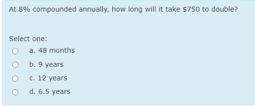 At 8% compounded annually, how long will it take $750 to double?
Select one:
a. 48 months
b. 9 years
c. 12 years
d. 6.5 years
