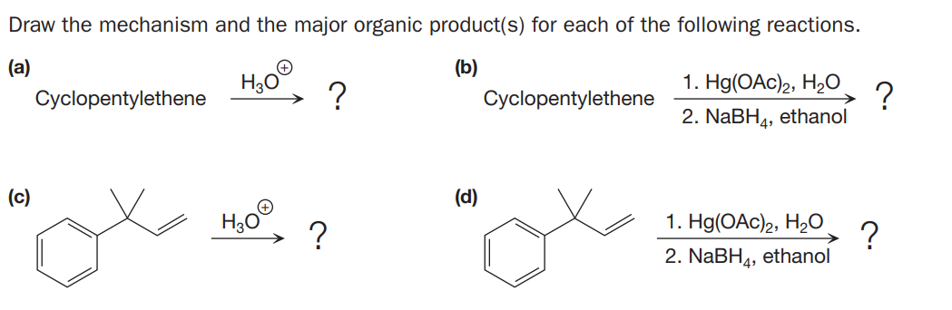 Draw the mechanism and the major organic product(s) for each of the following reactions.
(a)
(b)
1. Hg(OAc)2, H2O
Cyclopentylethene
Cyclopentylethene
->
2. NaBH4, ethanol
(c)
(d)
?
?
2. NaBH4, ethanol
1. Hg(OAc)2, H2O
