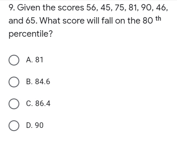 9. Given the scores 56, 45, 75, 81, 90, 46,
and 65. What score will fall on the 80 th
percentile?
O A. 81
O B. 84.6
O C. 86.4
O D. 90
