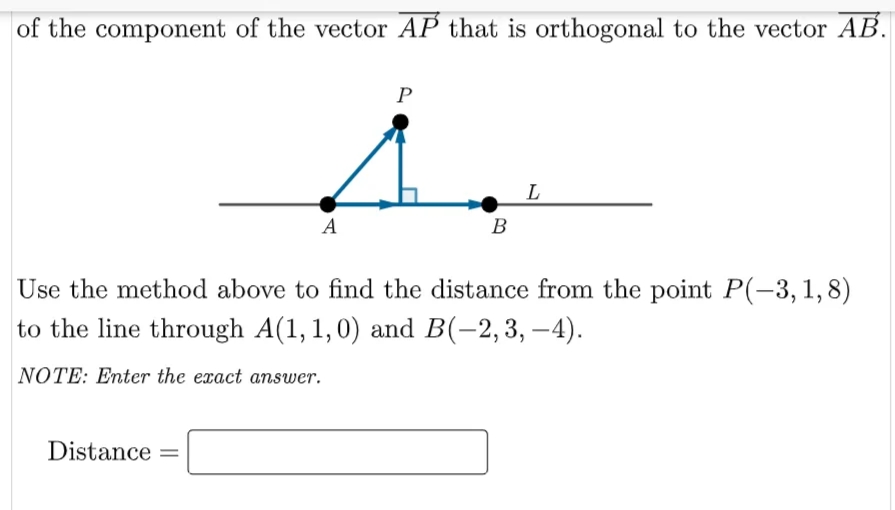 of the component of the vector AP that is orthogonal to the vector AB.
P
L
A
В
Use the method above to find the distance from the point P(-3,1,8)
to the line through A(1, 1,0) and B(-2,3, –4).
NOTE: Enter the exact answer.
Distance
%3D
