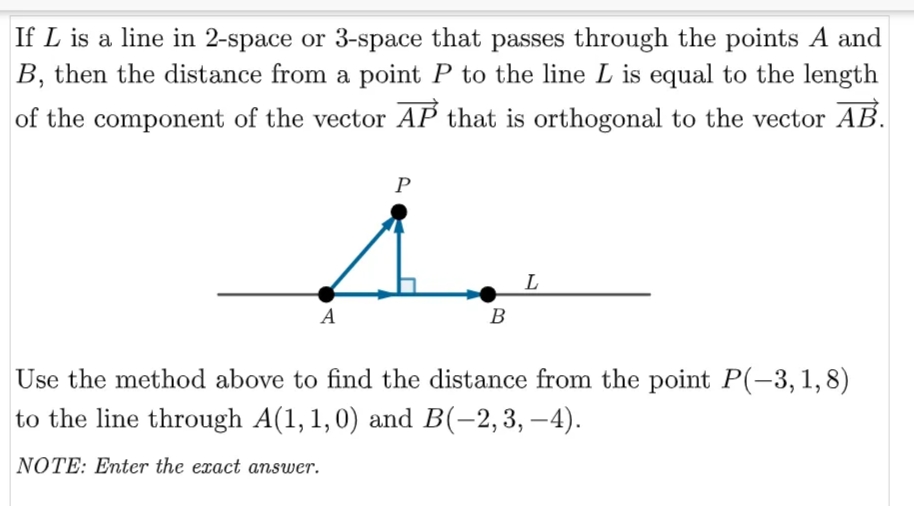 If L is a line in 2-space or 3-space that passes through the points A and
B, then the distance from a point P to the line L is equal to the length
of the component of the vector AP that is orthogonal to the vector AB.
P
L
A
B
Use the method above to find the distance from the point P(-3,1,8)
to the line through A(1, 1,0) and B(-2,3, –4).
NOTE: Enter the exact answer.
