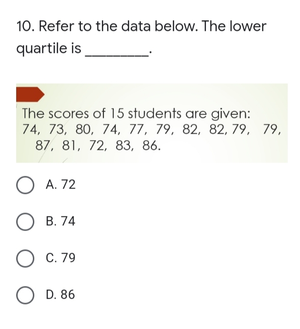 10. Refer to the data below. The lower
quartile is
The scores of 15 students are given:
74, 73, 80, 74, 77, 79, 82, 82, 79, 79,
87, 81, 72, 83, 86.
O A. 72
О в. 74
С. 79
O D. 86
