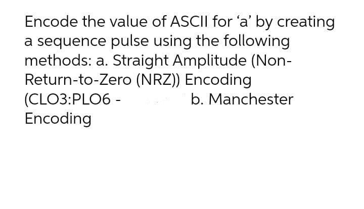 Encode the value of ASCII for 'a' by creating
a sequence pulse using the following
methods: a. Straight Amplitude (Non-
Return-to-Zero (NRZ)) Encoding
(CLO3:PLO6 -
Encoding
b. Manchester
