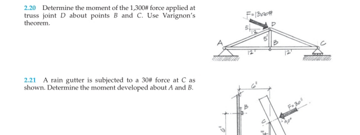 2.20 Determine the moment of the 1,300# force applied at
truss joint D about points B and C. Use Varignon's
theorem.
2.21 A rain gutter is subjected to a 30# force at C as
shown. Determine the moment developed about A and B.
